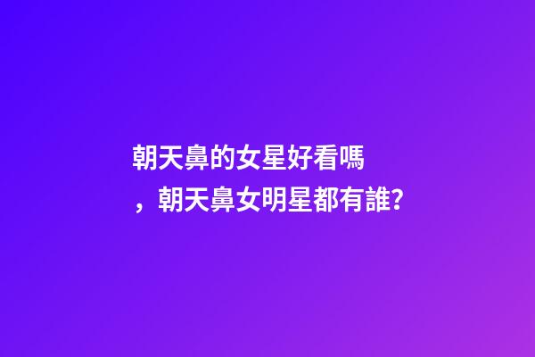 朝天鼻的女星好看嗎，朝天鼻女明星都有誰？